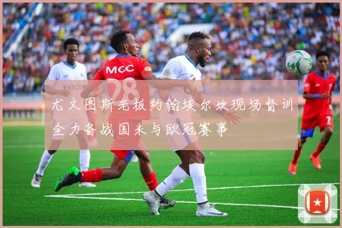 尤文图斯老板约翰埃尔坎现场督训全力备战国米与欧冠赛事