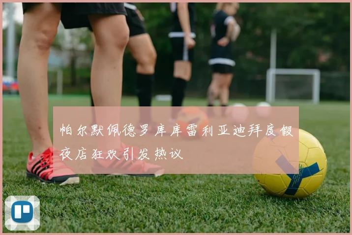 帕尔默佩德罗库库雷利亚迪拜度假夜店狂欢引发热议