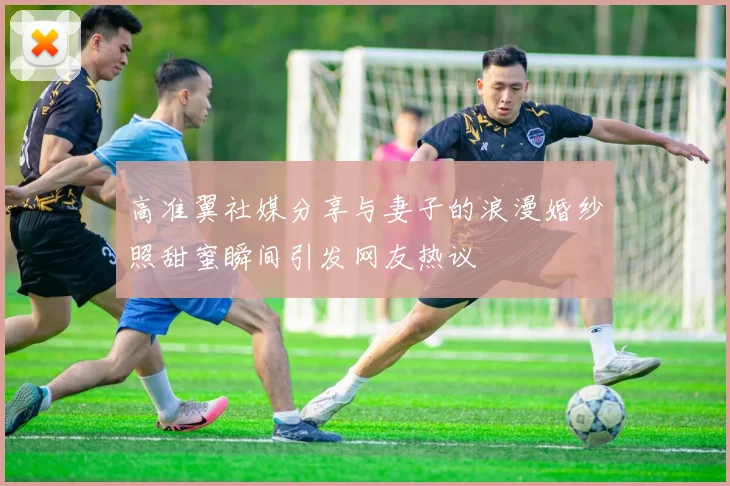 高准翼社媒分享与妻子的浪漫婚纱照甜蜜瞬间引发网友热议