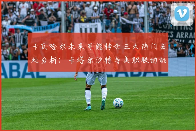 卡瓦哈尔未来可能转会三大热门去处分析：卡塔尔沙特与美职联的机会