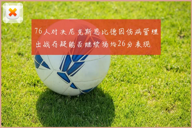 76人对决尼克斯恩比德因伤病管理出战存疑能否继续场均26分表现