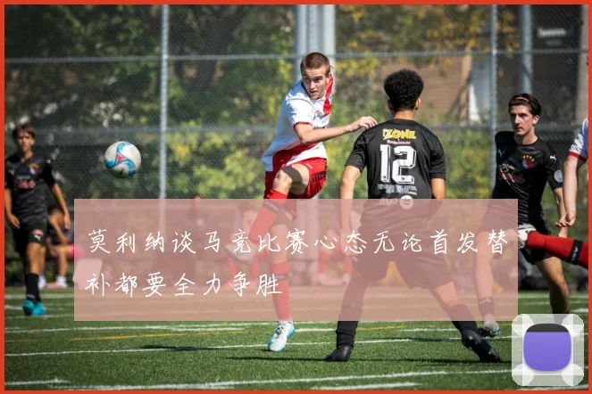 莫利纳谈马竞比赛心态无论首发替补都要全力争胜