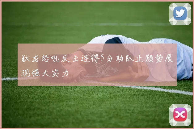 狄龙怒吼反击连得5分助队止颓势展现强大实力