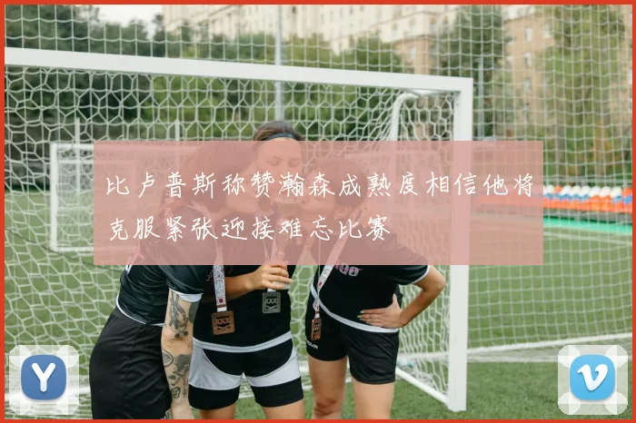比卢普斯称赞瀚森成熟度相信他将克服紧张迎接难忘比赛