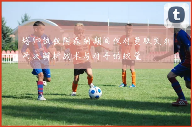 塔帅执教阿森纳期间仅对曼联失利两次解析战术与对手的较量
