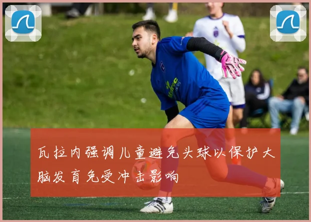 瓦拉内强调儿童避免头球以保护大脑发育免受冲击影响
