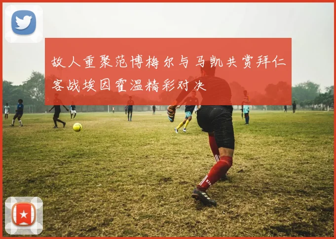 故人重聚范博梅尔与马凯共赏拜仁客战埃因霍温精彩对决