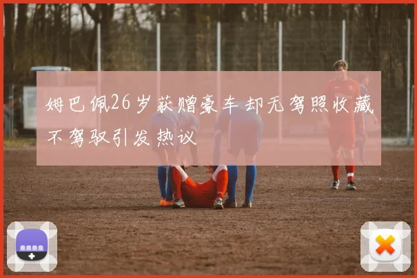 姆巴佩26岁获赠豪车却无驾照收藏不驾驭引发热议