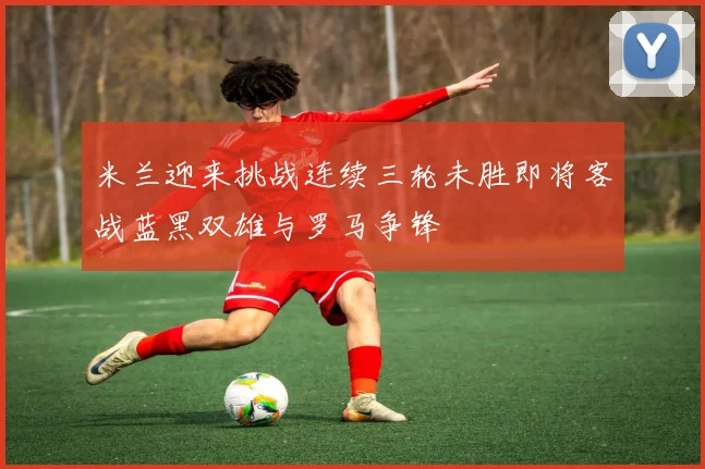 米兰迎来挑战连续三轮未胜即将客战蓝黑双雄与罗马争锋