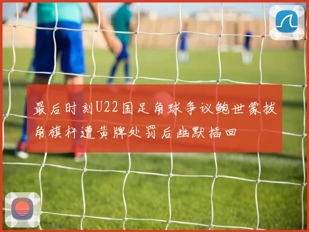 最后时刻U22国足角球争议鲍世蒙拔角旗杆遭黄牌处罚后幽默插回