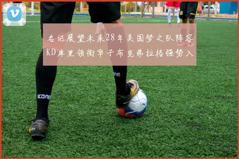 名记展望未来28年美国梦之队阵容KD库里领衔华子布克弗拉格强势入选