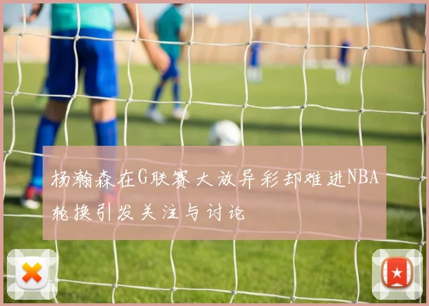 杨瀚森在G联赛大放异彩却难进NBA轮换引发关注与讨论