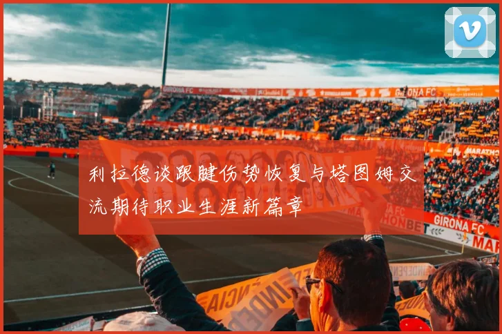 利拉德谈跟腱伤势恢复与塔图姆交流期待职业生涯新篇章