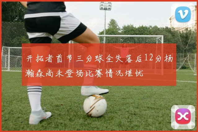 开拓者首节三分球全失落后12分杨瀚森尚未登场比赛情况堪忧