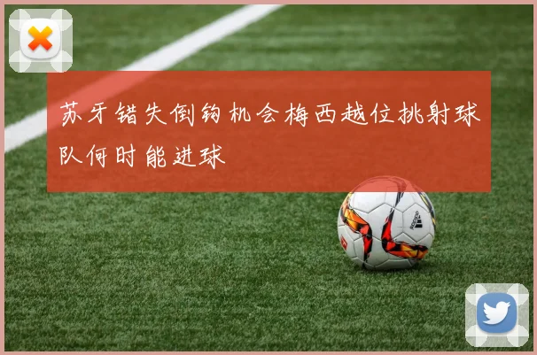 苏牙错失倒钩机会梅西越位挑射球队何时能进球