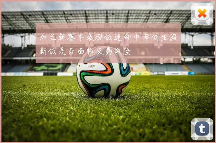 加兰新赛季表现低迷命中率创生涯新低是否面临交易风险