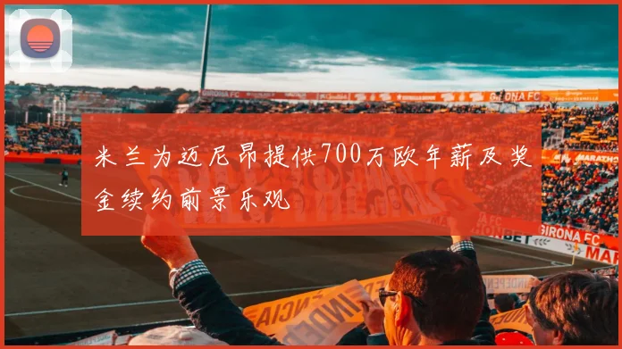 米兰为迈尼昂提供700万欧年薪及奖金续约前景乐观