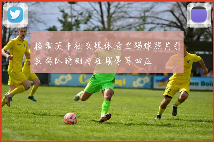 格雷茨卡社交媒体清空踢球照片引发离队猜测与近期辱骂回应